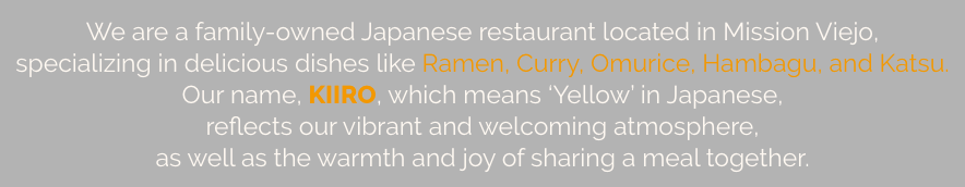 We are a family-owned Japanese restaurant located in Mission Viejo, specializing in delicious dishes like Ramen, Curry, Omurice, Hambagu, and Katsu. Our name, KIIRO, which means 'Yellow' in Japanese, reflects our vibrant and welcoming atmosphere, as well as the warmth and joy of sharing a meal together.  
